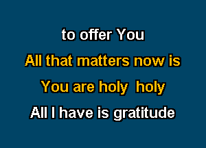to offer You
All that matters now is

You are holy holy

All I have is gratitude