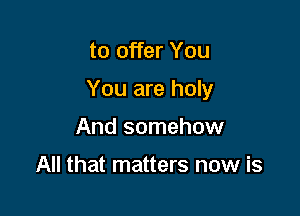 to offer You

You are holy

And somehow

All that matters now is