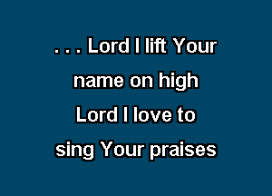 . . . Lord I lift Your
name on high

Lord I love to

sing Your praises