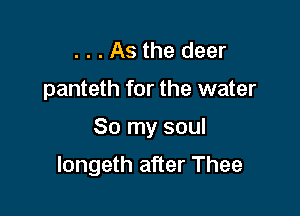 . . . As the deer
panteth for the water

So my soul

longeth after Thee
