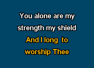 You alone are my

strength my shield
And I long to

worship Thee