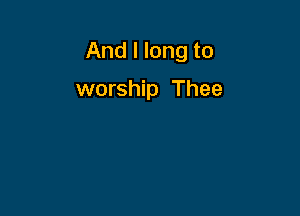 And I long to

worship Thee