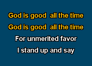God is good all the time
God is good all the time

For unmerited favor

I stand up and say