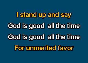 I stand up and say

God is good all the time
God is good all the time

For unmerited favor