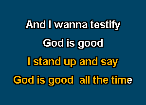 And I wanna testify
God is good

I stand up and say

God is good all the time