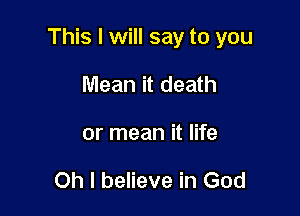 This I will say to you

Mean it death
or mean it life

Oh I believe in God