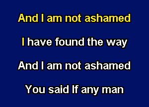 And I am not ashamed
I have found the way

And I am not ashamed

You said If any man