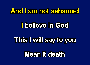 And I am not ashamed

I believe in God

This I will say to you

Mean it death