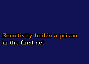 Sensitivity builds a prison
in the final act