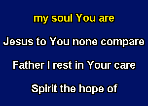 my soul You are
Jesus to You none compare

Father I rest in Your care

Spirit the hope of