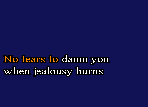 No tears to damn you
When jealousy burns