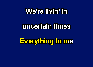 We're livin' in

uncertain times

Everything to me