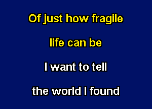 Of just how fragile

life can be
I want to tell

the world I found