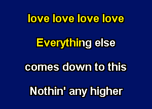 love love love love
Everything else

comes down to this

Nothin' any higher