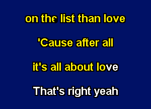 on tho list than love
'Cause after all

it's all about love

That's right yeah