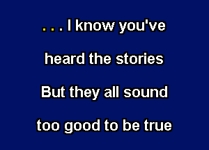 . . . I know you've

heard the stories

But they all sound

too good to be true