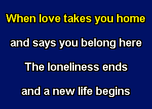 When love takes you home
and says you belong here
The loneliness ends

and a new life begins