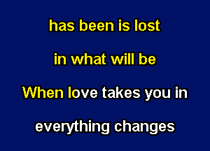 has been is lost

in what will be

When love takes you in

everything changes
