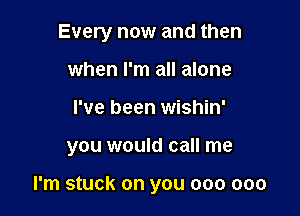Every now and then
when I'm all alone

I've been wishin'

you would call me

I'm stuck on you 000 000