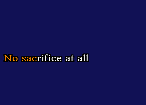 No sacrifice at all