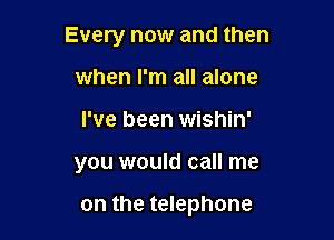 Every now and then

when I'm all alone
I've been wishin'
you would call me

on the telephone