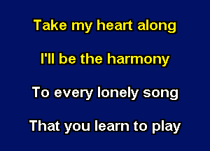 Take my heart along
I'll be the harmony

To every lonely song

That you learn to play