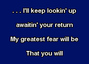 . . . I'll keep lookin' up

awaitin' your return
My greatest fear will be

That you will