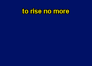 to rise no more