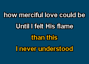 how merciful love could be
Until I felt His flame
than this

I never understood