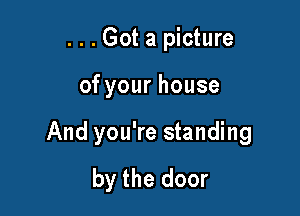 . . . Got a picture

ofyourhouse

And you're standing
by the door