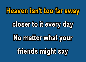 Heaven isn't too far away

closer to it every day

No matter what your

friends might say