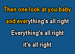 Then one look at you baby
and everything's all right

Everything's all right

it's all right