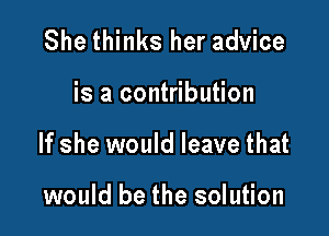 She thinks her advice

is a contribution

If she would leave that

would be the solution