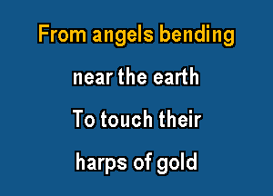 From angels bending
near the earth

To touch their

harps of gold