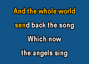 And the whole world
send back the song

Which now

the angels sing