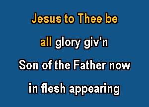 Jesus to Thee be
all glory giv'n

Son ofthe Father now

in flesh appearing