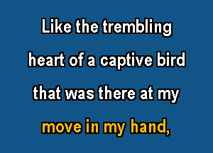 Like the trembling
heart of a captive bird

that was there at my

move in my hand,