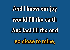 And I knew ourjoy

would fill the earth
And last till the end

so close to mine,