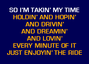 SO I'M TAKIN' MY TIME
HOLDIN' AND HOPIN'
AND DRIVIN'

AND DREAMIN'
AND LOVIN'
EVERY MINUTE OF IT
JUST ENJOYIN' THE RIDE
