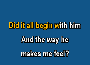 Did it all begin with him

And the way he

makes me feel?