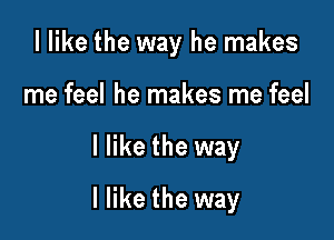 I like the way he makes
me feel he makes me feel

I like the way

I like the way