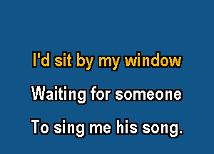 I'd sit by my window

Waiting for someone

To sing me his song.