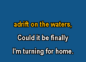 adrift on the waters,

Could it be finally

I'm turning for home.