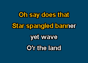 Oh say does that

Star Spangled banner

yet wave
O'r the land