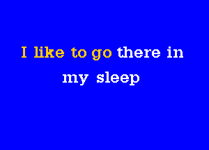 I like to go there in

my sleep