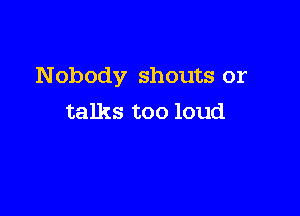 Nobody shouts or

talks too loud