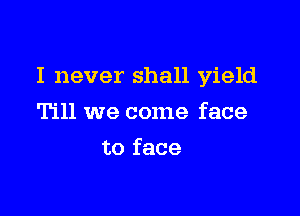 I never shall yield

Till we come face
to face