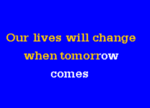 Our lives will change

when tomorrowr
comes