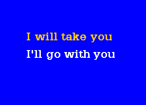 I will take you

I'll go With you
