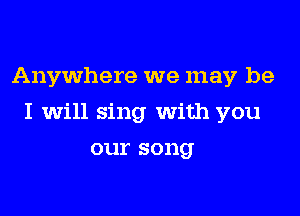 Anywhere we may be
I will sing with you
our song